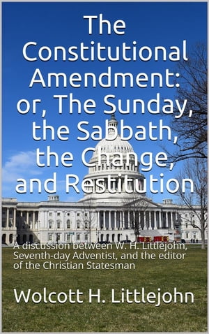 The Constitutional Amendment: or, The Sunday, the Sabbath, the Change, and Restitution / A discussion between W. H. Littlejohn, Seventh-day / Adventist, and the editor of the Christian Statesman