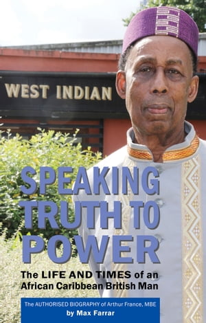 Speaking Truth To Power The Life and Times of an African Caribbean British Man The Authorised Biography of Arthur France, MBE【電子書籍】 Max Farrar