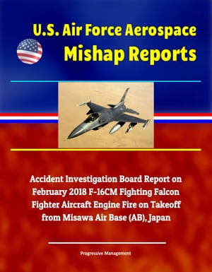 U.S. Air Force Aerospace Mishap Reports: Accident Investigation Board Report on February 2018 F-16CM Fighting Falcon Fighter Aircraft Engine Fire on Takeoff from Misawa Air Base (AB), Japan【電子書籍】[ Progressive Management ]