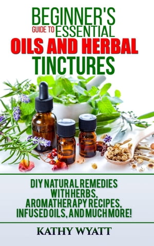 Beginner's Guide to Essential Oils and Herbal Tinctures: DIY Natural Remedies with Herbs, Aromatherapy Recipes, Infused Oils, and Much More!