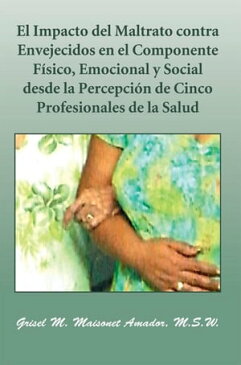 El Impacto Del Maltrato Contra Envejecidos En El Componente F?sico, Emocional Y Social Desde La Percepci?n De Cinco Profesionales De La Salud【電子書籍】[ Grisel M. Maisonet Amador M.S.W. ]