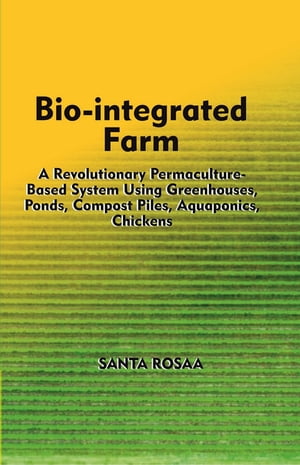 Bio-Integrated Farm: A Revolutionary Permaculture-Based System Using Greenhouses, Ponds, Compost Piles, Aquaponics, Chickens