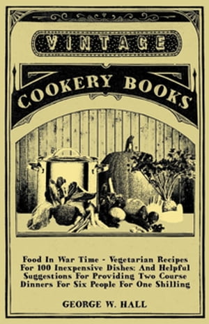 Food in War Time - Vegetarian Recipes for 100 Inexpensive Dishes: And Helpful Suggestions for Providing Two Course Dinners for Six People for One Shilling【電子書籍】 George W. Hall