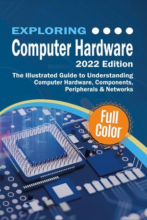 Exploring Computer Hardware - 2022 Edition The Illustrated Guide to Understanding Computer Hardware, Components, Peripherals & Networks
