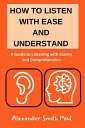 How To Listen With Ease And Understand A Guide to Listening with Clarity and Comprehension【電子書籍】 Alexander Smith Paul