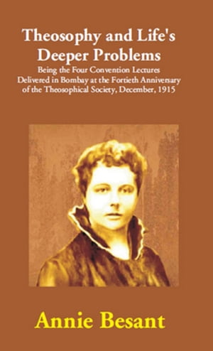 Theosophy and Life 039 s Deeper Problems: (Being the Four Convention Lectures Delivered in Bombay at the Fortieth Anniversary of the Theosophical Society, December, 1915)【電子書籍】 Annie Besant