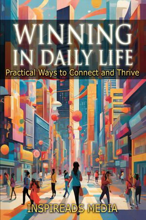 Winning in Daily Life: Practical Ways to Connect and Thrive Applying ‘How to Win Friends and Influence People ' by Dale Carnegie to Modern Life