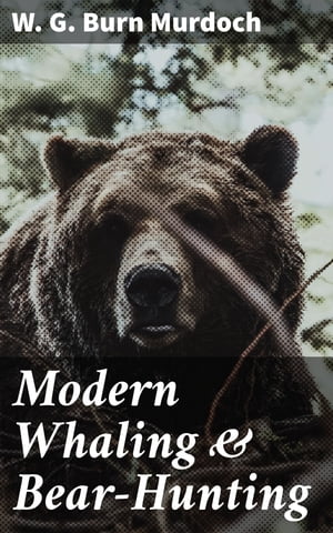 Modern Whaling & Bear-Hunting A record of present-day whaling with up-to-date appliances in many parts of the world, and of bear and seal hunting in the Arctic regions【電子書籍】[ W. G. Burn Murdoch ]