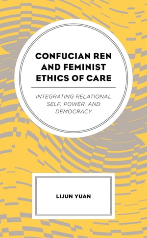 Confucian Ren and Feminist Ethics of Care Integrating Relational Self, Power, and Democracy【電子書籍】 Lijun Yuan, Texas State University