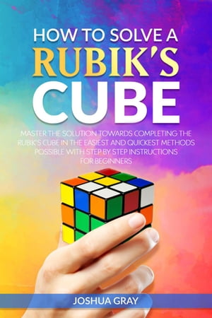 How To Solve A Rubik's Cube: Master The Solution Towards Completing The Rubik’s Cube In The Easiest And Quickest Methods Possible With Step By Step Instructions For Beginners