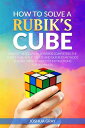 How To Solve A Rubik's Cube: Master The Solution Towards Completing The Rubik’s Cube In The Easiest And Quickest Methods Possible With Step By Step Instructions For Beginners