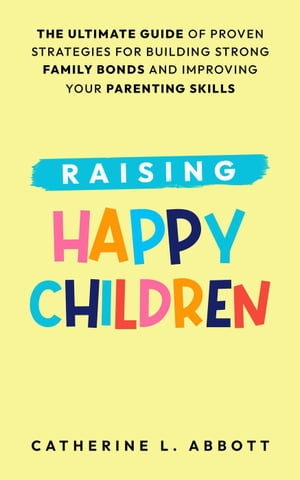 Raising Happy Children: The Ultimate Guide of Proven Strategies for Building Strong Family Bonds and Improving Your Parenting Skills