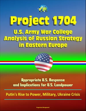 Project 1704: U.S. Army War College Analysis of Russian Strategy in Eastern Europe, Appropriate U.S. Response, and Implications for U.S. Landpower - Putin's Rise to Power, Military, Ukraine Crisis【電子書籍】[ Progressive Management ]