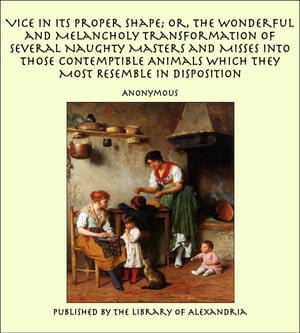 Vice in its Proper Shape Or, The Wonderful and Melancholy Transformation of Several Naughty Masters and Misses Into Those Contemptible Animals Which They Most Resemble In Disposition【電子書籍】 Anonymous