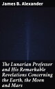 The Lunarian Professor and His Remarkable Revelations Concerning the Earth, the Moon and Mars Together with An Account of the Cruise of the Sally Ann【電子書籍】 James B. Alexander