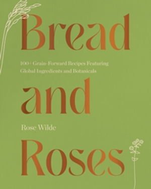 Bread and Roses: 100+ Grain Forward Recipes featuring Global Ingredients and Botanicals