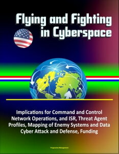 Flying and Fighting in Cyberspace: Implications for Command and Control, Network Operations, and ISR, Threat Agent Profiles, Mapping of Enemy Systems and Data, Cyber Attack and Defense, Funding【電子書籍】[ Progressive Management ]