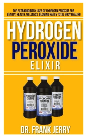 Hydrogen Peroxide Elixir Top Extraordinary Uses of Hydrogen Peroxide for Beauty, Health, Wellness, Glowing Hair and Total Body Healing【電子書籍】 Dr. Frank Jerry