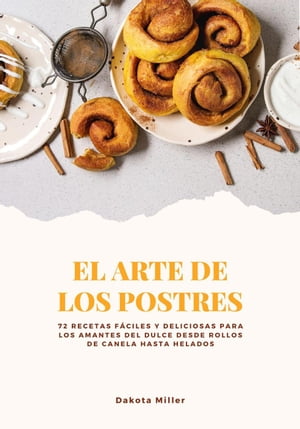 El Arte de los Postres: 72 Recetas Fáciles y Deliciosas Para los Amantes del Dulce Desde Rollos de Canela Hasta Helados