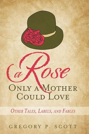 A Rose Only a Mother Could Love Other Tales, Labels, and Fables【電子書籍】[ Gregory P. Scott ]