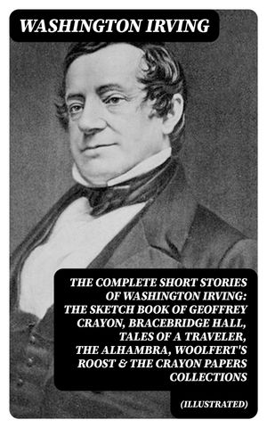 The Complete Short Stories of Washington Irving: The Sketch Book of Geoffrey Crayon, Bracebridge Hall, Tales of a Traveler, The Alhambra, Woolfert's Roost & The Crayon Papers Collections (Illustrated)