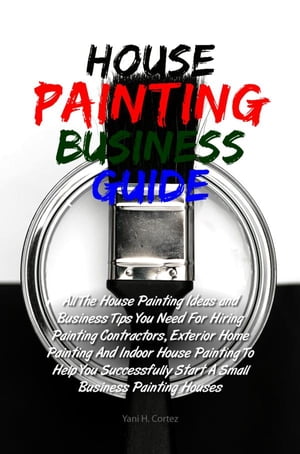 House Painting Business Guide All The House Painting Ideas and Business Tips You Need For Hiring Painting Contractors, Exterior Home Painting And Indoor House Painting To Help You Successfully Start A Small Business Painting Houses【電子書籍】