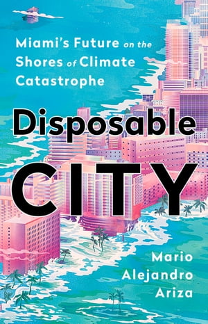 Disposable City Miami's Future on the Shores of Climate Catastrophe【電子書籍】[ Mario Alejandro Ariza ]