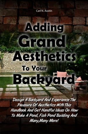 Adding Grand Aesthetics To Your Backyard Design A Backyard And Experience The Pleasure Of Aesthetics With This Handbook And Get Handful Ideas On How To Make A Pond, Fish Pond Building And Many,Many More 【電子書籍】 Carl N. Austin