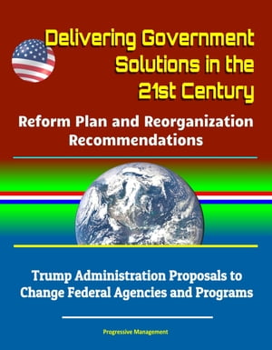 Delivering Government Solutions in the 21st Century: Reform Plan and Reorganization Recommendations - Trump Administration Proposals to Change Federal Agencies and Programs