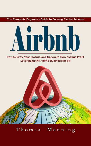 Airbnb: The Complete Beginners Guide to Earning Passive Income (How to Grow Your Income and Generate Tremendous Profit Leveraging the Airbnb Business Model)