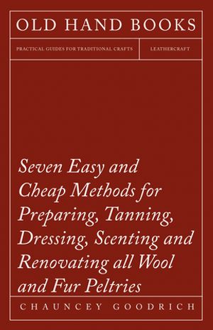 Seven Easy and Cheap Methods for Preparing, Tanning, Dressing, Scenting and Renovating all Wool and Fur Peltries Also all Fine Leather as Adapted to the Manufacture of Robes, Mats, Caps, Gloves, Mitts, Overshoes