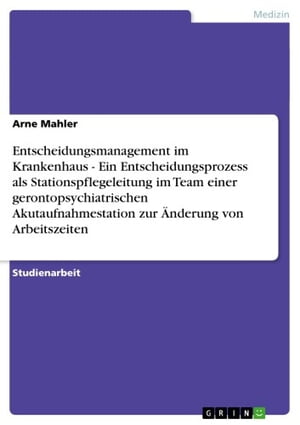 Entscheidungsmanagement im Krankenhaus - Ein Entscheidungsprozess als Stationspflegeleitung im Team einer gerontopsychiatrischen Akutaufnahmestation zur Änderung von Arbeitszeiten