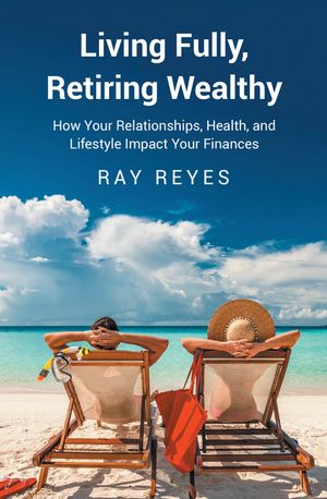 Living Fully, Retiring Wealthy How Your Relationships, Health, and Life Style Impact Your Financ..