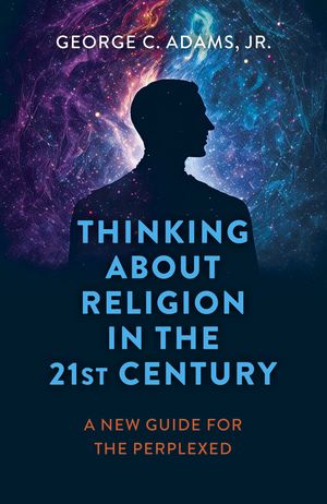 Thinking About Religion in the 21st Century A New Guide for the Perplexed【電子書籍】 George C. Adams, Jr.