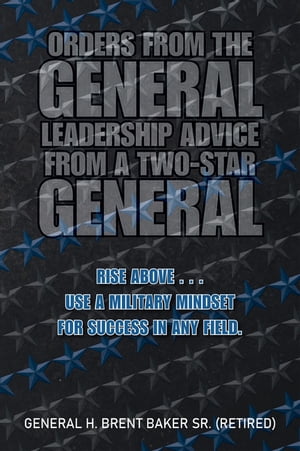 Orders from the General...Leadership Advice from a Two-Star General Rise Above . . . Use a Military Mindset for Success in Any Field.【電子書籍】[ General H. Brent Baker Sr. ]