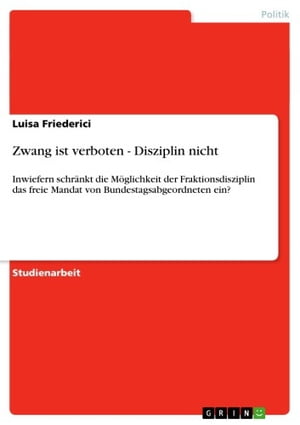 Zwang ist verboten - Disziplin nicht Inwiefern schr?nkt die M?glichkeit der Fraktionsdisziplin das freie Mandat von Bundestagsabgeordneten ein?