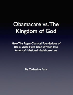 Obamacare vs. The Kingdom of God How The Pagan Classical Foundations of Roe v. Wade Have Been Written Into America's National Healthcare Law