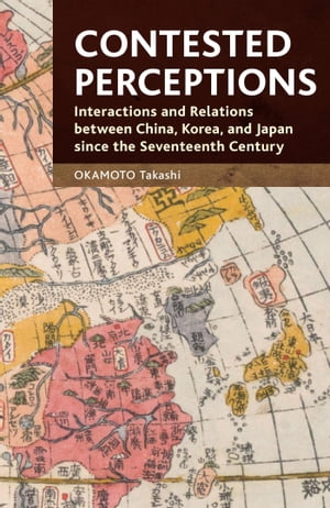 Contested Perceptions Interactions and Relations between China, Korea, and Japan since the Seventeenth Century【電子書籍】[ OKAMOTO Takashi ]
