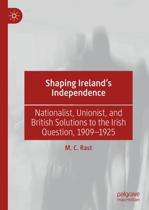 Shaping Ireland’s Independence Nationalist, Unionist, and British Solutions to the Irish Question, 1909?1925