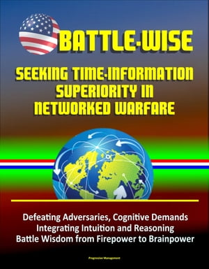 Battle-Wise: Seeking Time-Information Superiority in Networked Warfare - Defeating Adversaries, Cognitive Demands, Integrating Intuition and Reasoning, Battle Wisdom from Firepower to Brainpower