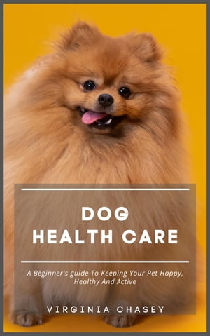 Dog Health Care - A Beginner's Guide To Keeping Your Pet Happy, Healthy And Active