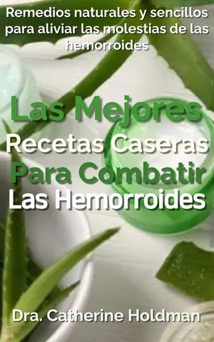 Las Mejores Recetas Caseras Para Combatir Las Hemorroides: Remedios naturales y sencillos para aliviar las molestias de las hemorroides