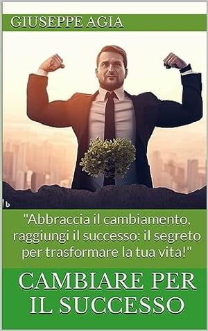 CAMBIARE PER IL SUCCESSO Abbraccia il cambiamento, raggiungi il successo: il segreto per trasformare la tua vita sia personale che lavorativa 【電子書籍】 Giuseppe Agia