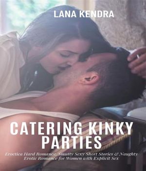 Catering Kinky parties Eroctica Hard Romance, Smutty Sexy Short Stories & Naughty Erotic Romance for Women with Explicit Sex【電子書籍】[ Lana Kendra ]