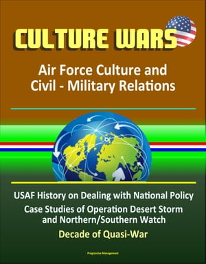 Culture Wars: Air Force Culture and Civil - Military Relations - USAF History on Dealing with National Policy, Case Studies of Operation Desert Storm and Northern/Southern Watch, Decade of Quasi-War【電子書籍】 Progressive Management