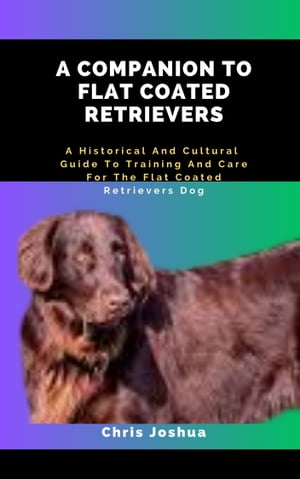 A COMPANION TO FLAT COATED RETRIEVERS A Historical And Cultural Guide To Training And Care For The Flat Coated Retrievers Dog【電子書籍】 Chris Joshua