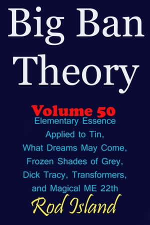 Big Ban Theory: Elementary Essence Applied to Tin, What Dreams May Come, Frozen Shades of Grey, Transformers, Dick Tracy, and Magical ME 22th, Volume 50