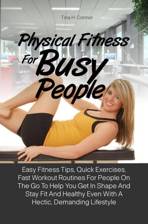 Physical Fitness For Busy People Easy Fitness Tips, Quick Exercises, Fast Workout Routines For People On The Go To Help You Get In Shape And Stay Fit And Healthy Even With A Hectic, Demanding Lifestyle【電子書籍】 Tina H. Connor