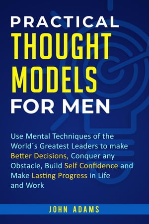 Practical Thought Models for Men: Use Mental Techniques of the World´s Greatest Leaders to Make Better Decisions, Conquer Any Obstacle, Build Self-Confidence and Make Lasting Progress in Life and Work【電子書籍】 John Adams