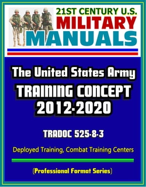 21st Century U.S. Military Manuals: The U.S. Army Training Concept 2012-2020, TRADOC 525-8-3, Deployed Training, Combat Training Centers (Professional Format Series)